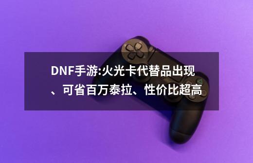 DNF手游:火光卡代替品出现、可省百万泰拉、性价比超高-第1张-游戏-拼搏