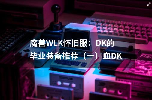 魔兽WLK怀旧服：DK的毕业装备推荐（一）血DK-第1张-游戏-拼搏