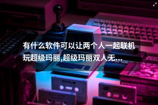 有什么软件可以让两个人一起联机玩超级玛丽,超级玛丽双人无敌版43攻略-第1张-游戏-拼搏