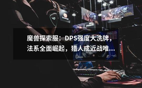 魔兽探索服：DPS强度大洗牌，法系全面崛起，猎人成近战唯一牌面-第1张-游戏-拼搏