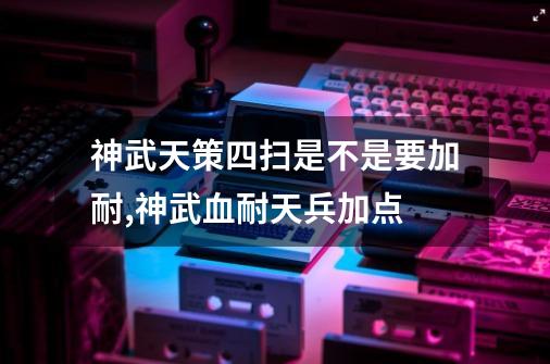 神武天策四扫是不是要加耐,神武血耐天兵加点-第1张-游戏-拼搏