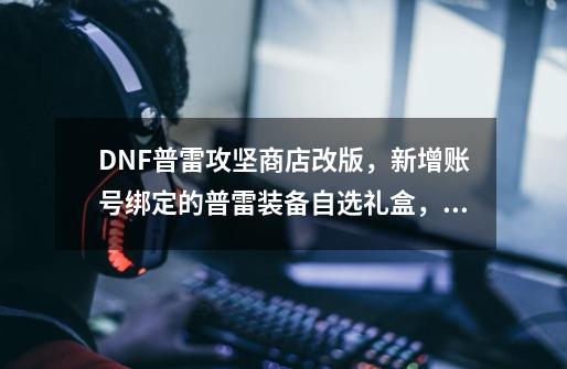 DNF普雷攻坚商店改版，新增账号绑定的普雷装备自选礼盒，你怎么看？,dnf有哪些材料可以换卡片-第1张-游戏-拼搏