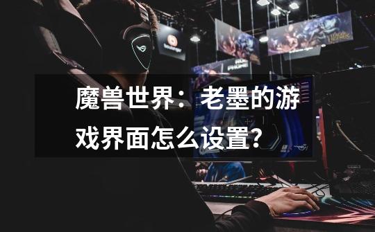 魔兽世界：老墨的游戏界面怎么设置？-第1张-游戏-拼搏