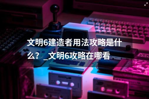 文明6建造者用法攻略是什么？_文明6攻略在哪看-第1张-游戏-拼搏