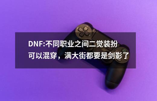 DNF:不同职业之间二觉装扮可以混穿，满大街都要是剑影了-第1张-游戏-拼搏