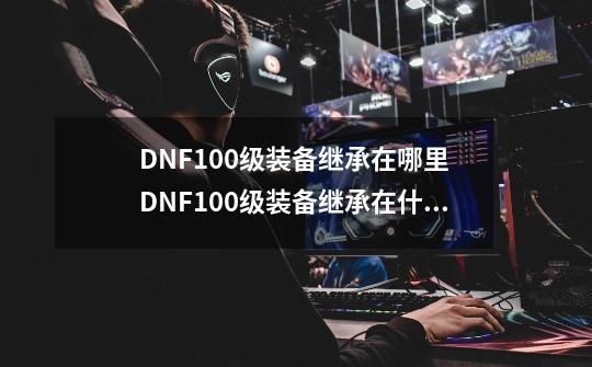 DNF100级装备继承在哪里 DNF100级装备继承在什么地方_dnfnpc诺顿在哪-第1张-游戏-拼搏