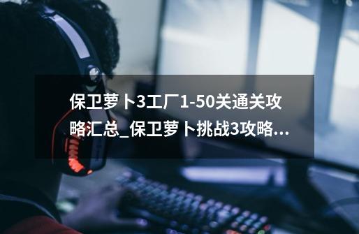 保卫萝卜3工厂1-50关通关攻略汇总_保卫萝卜挑战3攻略码头55-第1张-游戏-拼搏