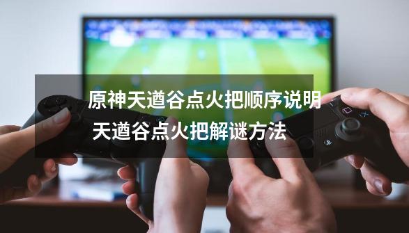 原神天遒谷点火把顺序说明 天遒谷点火把解谜方法-第1张-游戏-拼搏