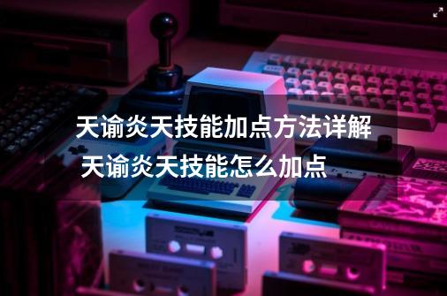 天谕炎天技能加点方法详解 天谕炎天技能怎么加点-第1张-游戏-拼搏