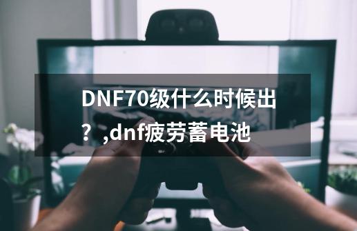 DNF70级什么时候出？,dnf疲劳蓄电池-第1张-游戏-拼搏