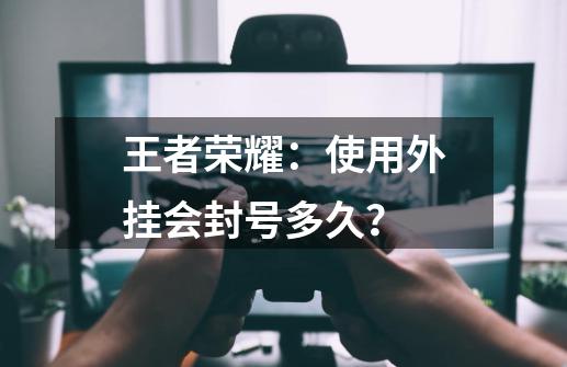 王者荣耀：使用外挂会封号多久？-第1张-游戏-拼搏