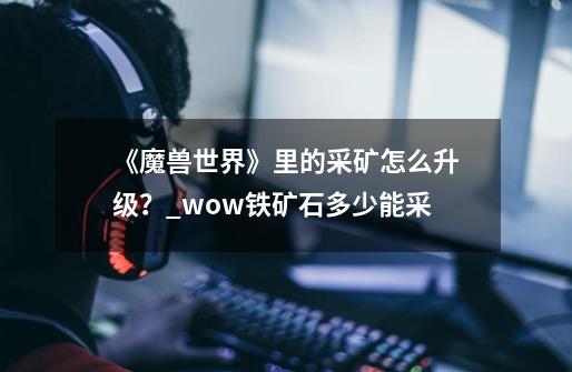 《魔兽世界》里的采矿怎么升级？_wow铁矿石多少能采-第1张-游戏-拼搏