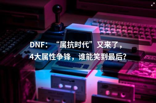 DNF：“属抗时代”又来了，4大属性争锋，谁能笑到最后？-第1张-游戏-拼搏