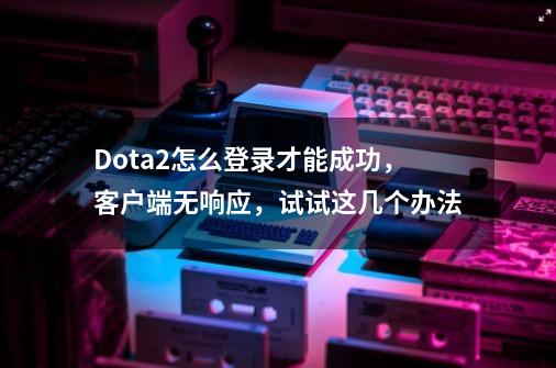 Dota2怎么登录才能成功，客户端无响应，试试这几个办法-第1张-游戏-拼搏