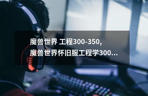 魔兽世界 工程300-350,魔兽世界怀旧服工程学300后在哪学技能-第1张-游戏-拼搏