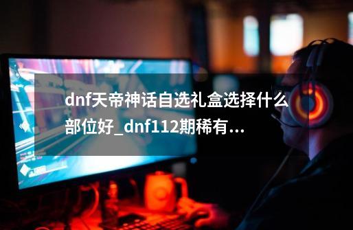 dnf天帝神话自选礼盒选择什么部位好_dnf112期稀有装扮自选礼盒怎么获得-第1张-游戏-拼搏