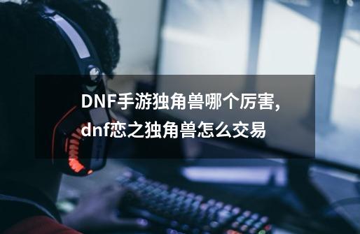 DNF手游独角兽哪个厉害,dnf恋之独角兽怎么交易-第1张-游戏-拼搏