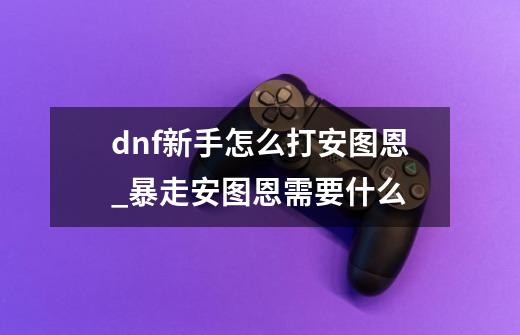 dnf新手怎么打安图恩_暴走安图恩需要什么-第1张-游戏-拼搏