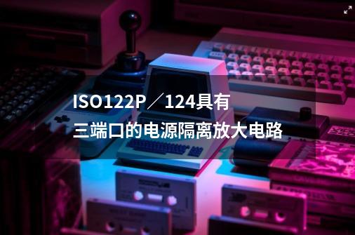 ISO122P／124具有三端口的电源隔离放大电路-第1张-游戏-拼搏