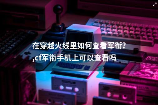 在穿越火线里如何查看军衔？,cf军衔手机上可以查看吗-第1张-游戏-拼搏