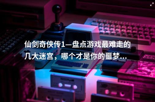 仙剑奇侠传1—盘点游戏最难走的几大迷宫，哪个才是你的噩梦？-第1张-游戏-拼搏