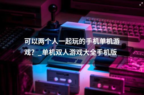 可以两个人一起玩的手机单机游戏？_单机双人游戏大全手机版-第1张-游戏-拼搏