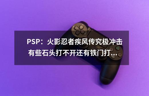 PSP：火影忍者疾风传究极冲击 有些石头打不开还有铁门打不开怎么开的？_火影忍者究极冲击汉化版-第1张-游戏-拼搏