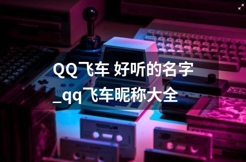 QQ飞车 好听的名字_qq飞车昵称大全-第1张-游戏-拼搏