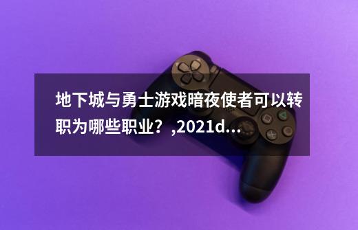 地下城与勇士游戏暗夜使者可以转职为哪些职业？,2021dnf暗夜使者转职哪个职业厉害-第1张-游戏-拼搏