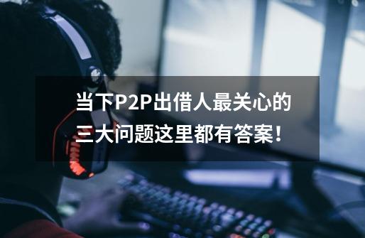 当下P2P出借人最关心的三大问题这里都有答案！-第1张-游戏-拼搏