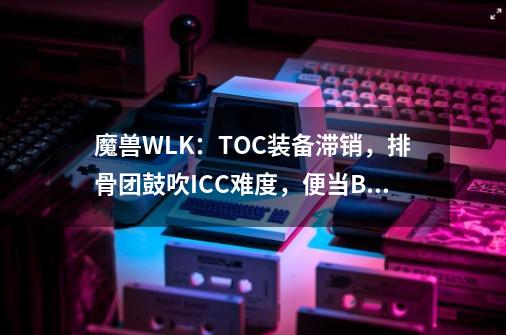 魔兽WLK：TOC装备滞销，排骨团鼓吹ICC难度，便当BOSS也值得吹？-第1张-游戏-拼搏