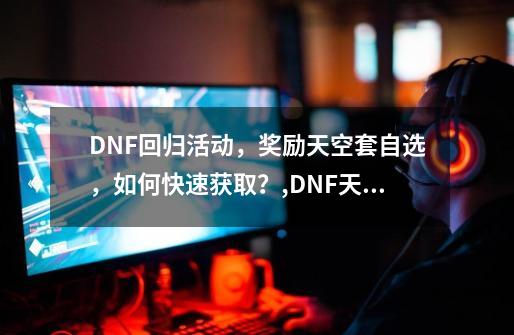 DNF回归活动，奖励天空套自选，如何快速获取？,DNF天空套2返场-第1张-游戏-拼搏