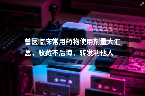 兽医临床常用药物使用剂量大汇总，收藏不后悔，转发利他人-第1张-游戏-拼搏