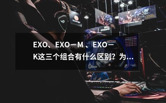 EXO、EXO－M 、EXO－K这三个组合有什么区别？为什么要这样分？这个组合里面的成员名字都叫什么？他们时..._鹿晗的团队名字叫什么-第1张-游戏-拼搏