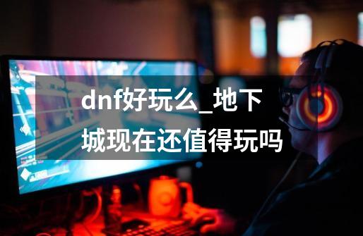 dnf好玩么_地下城现在还值得玩吗-第1张-游戏-拼搏