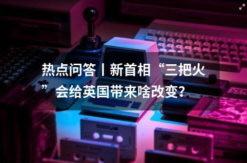 热点问答丨新首相“三把火”会给英国带来啥改变？-第1张-游戏-拼搏