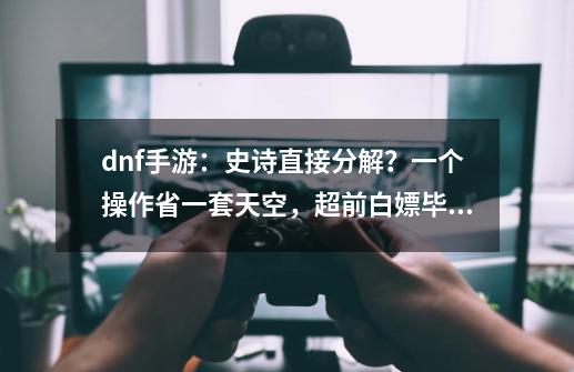 dnf手游：史诗直接分解？一个操作省一套天空，超前白嫖毕业词条-第1张-游戏-拼搏