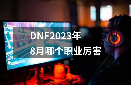 DNF2023年8月哪个职业厉害-第1张-游戏-拼搏