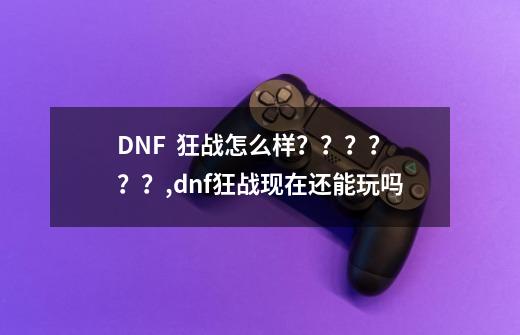 DNF  狂战怎么样？？？？？？,dnf狂战现在还能玩吗-第1张-游戏-拼搏