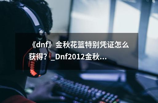 《dnf》金秋花篮特别凭证怎么获得？_Dnf2012金秋装扮-第1张-游戏-拼搏