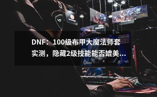 DNF：100级布甲大魔法师套实测，隐藏2级技能能否媲美死亡阴影？-第1张-游戏-拼搏