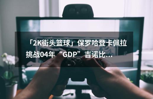 「2K街头篮球」保罗哈登卡佩拉挑战04年“GDP”吉诺比利邓肯帕克-第1张-游戏-拼搏