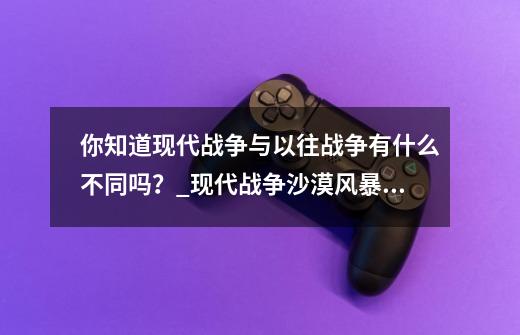 你知道现代战争与以往战争有什么不同吗？_现代战争沙漠风暴剧情-第1张-游戏-拼搏