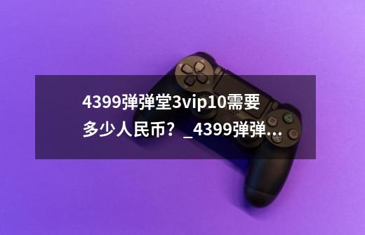 4399弹弹堂3vip10需要多少人民币？_4399弹弹堂音乐-第1张-游戏-拼搏