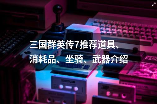 三国群英传7推荐道具、消耗品、坐骑、武器介绍-第1张-游戏-拼搏