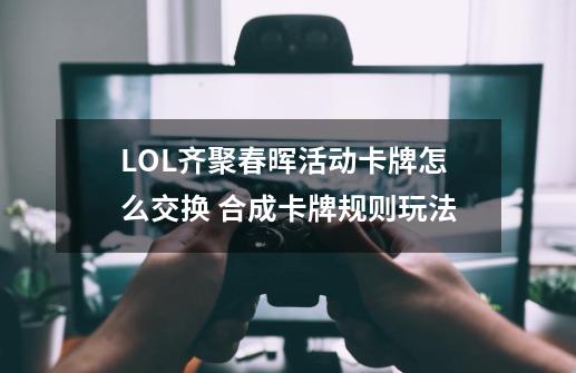 LOL齐聚春晖活动卡牌怎么交换 合成卡牌规则玩法-第1张-游戏-拼搏