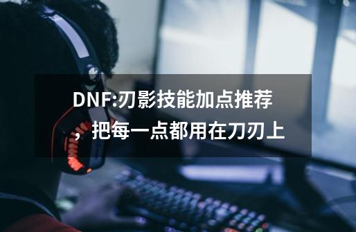 DNF:刃影技能加点推荐，把每一点都用在刀刃上-第1张-游戏-拼搏