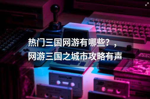 热门三国网游有哪些？,网游三国之城市攻略有声-第1张-游戏-拼搏