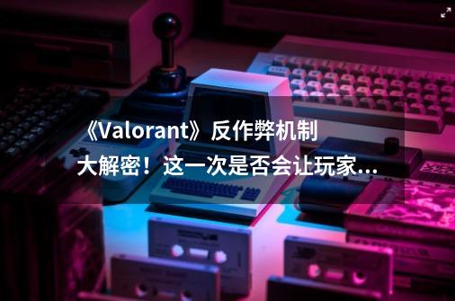 《Valorant》反作弊机制大解密！这一次是否会让玩家失望？-第1张-游戏-拼搏