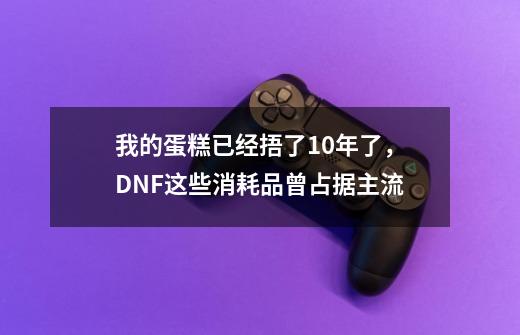 我的蛋糕已经捂了10年了，DNF这些消耗品曾占据主流-第1张-游戏-拼搏